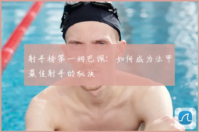 射手榜第一姆巴佩:如何成为法甲最佳射手的秘诀