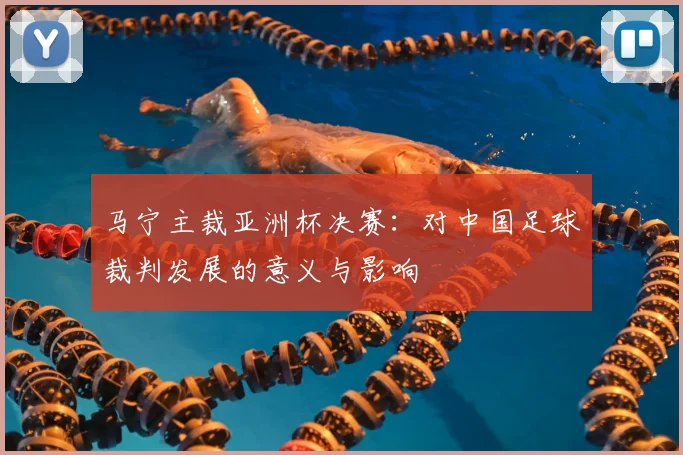 马宁主裁亚洲杯决赛：对中国足球裁判发展的意义与影响