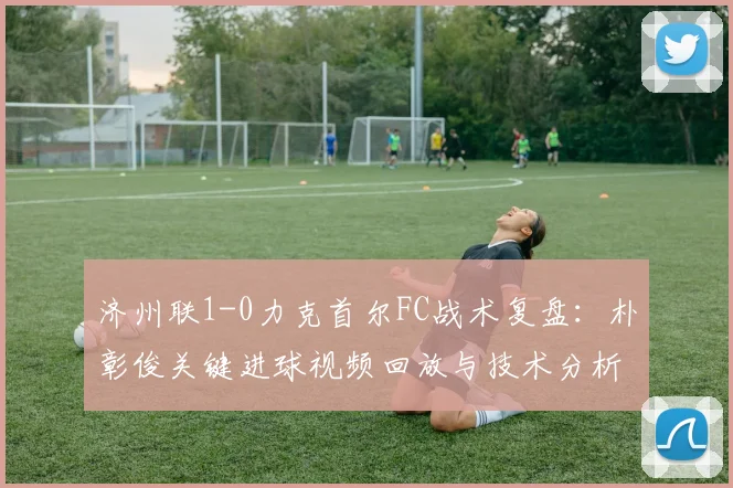 济州联1-0力克首尔FC战术复盘：朴彰俊关键进球视频回放与技术分析