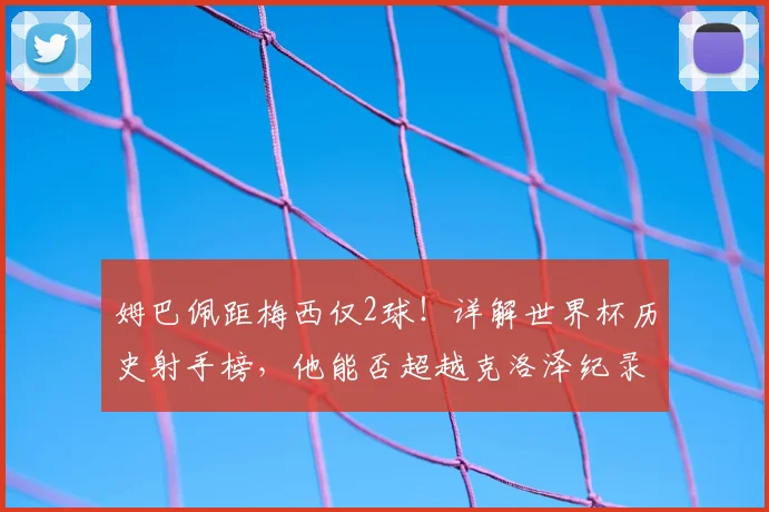 姆巴佩距梅西仅2球！详解世界杯历史射手榜，他能否超越克洛泽纪录？