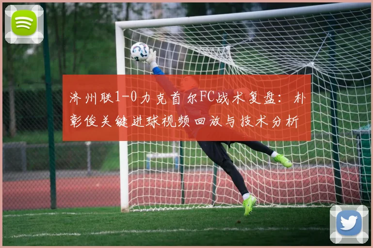 济州联1-0力克首尔FC战术复盘:朴彰俊关键进球视频回放与技术分析