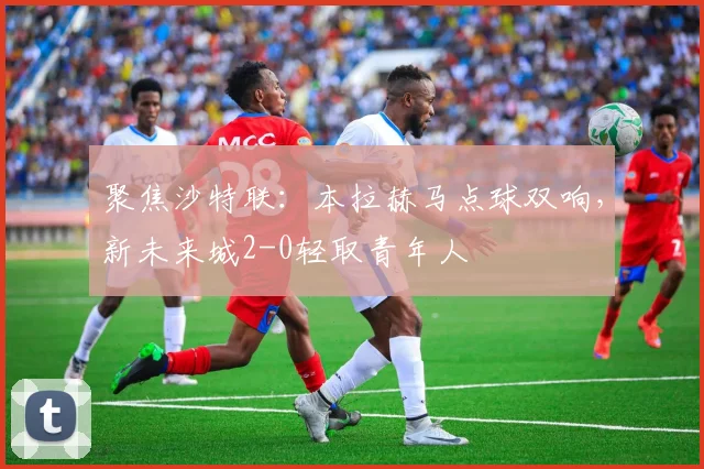 聚焦沙特联：本拉赫马点球双响，新未来城2-0轻取青年人