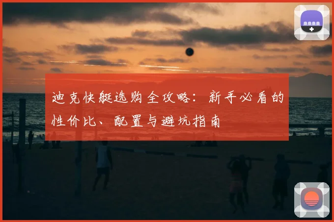 迪克快艇选购全攻略：新手必看的性价比、配置与避坑指南