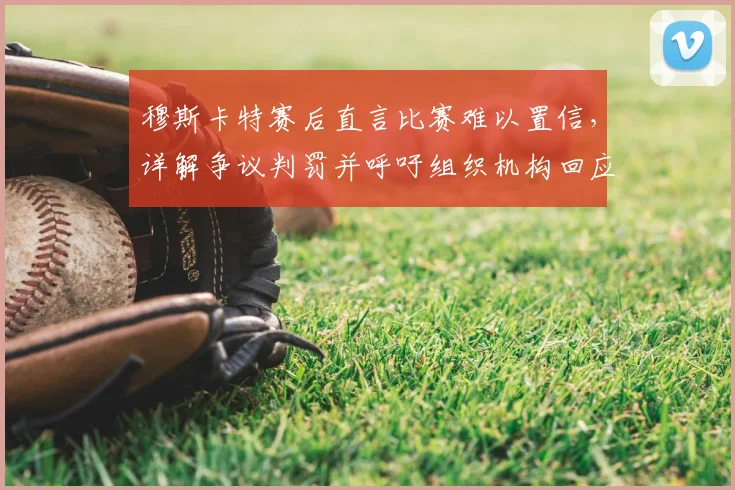 穆斯卡特赛后直言比赛难以置信,详解争议判罚并呼吁组织机构回应