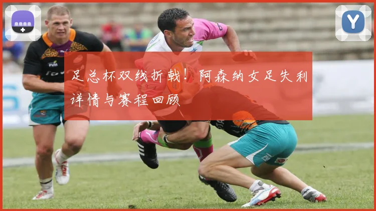 足总杯双线折戟！阿森纳女足失利详情与赛程回顾