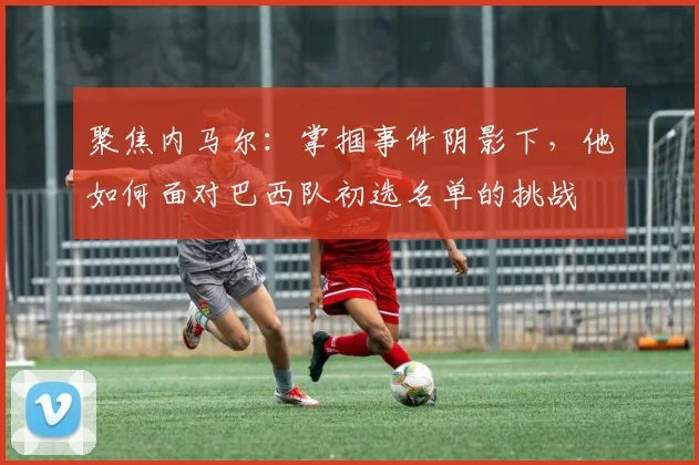 聚焦内马尔:掌掴事件阴影下,他如何面对巴西队初选名单的挑战